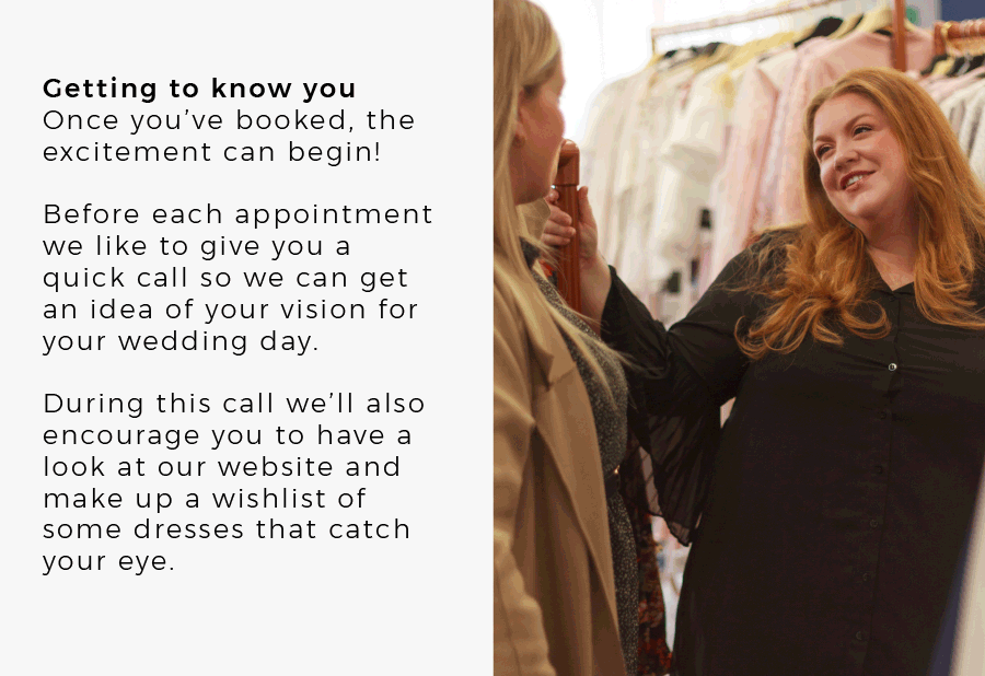 Getting to know you Once you’ve booked, the excitement can begin! Before each appointment we like to give you a quick call so we can get an idea of your vision for your wedding day. During this call we’ll also encourage you to have a look at our website and make up a wishlist of some dresses that catch your eye.