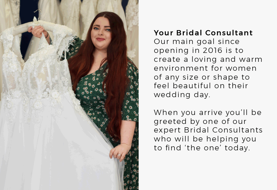 Your Bridal Consultant Our main goal since opening in 2016 is to create a loving and warm environment for women of any size or shape to feel beautiful on their wedding day. When you arrive you’ll be greeted by one of our expert Bridal Consultants who will be helping you to find ‘the one’ today.