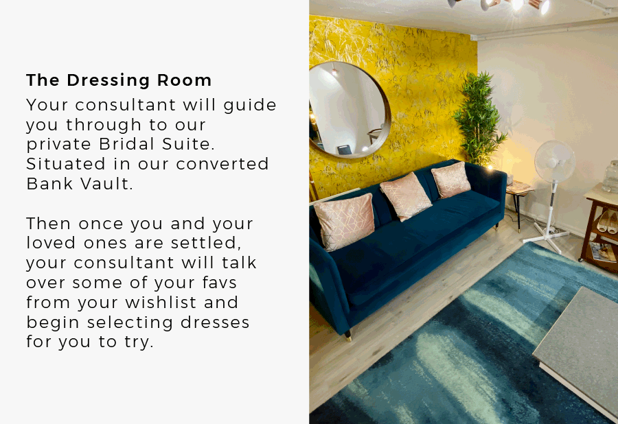 The Dressing Room Your consultant will guide you through to our private Bridal Suite. Situated in our converted Bank Vault. Then once you and your loved ones are settled, your consultant will talk over some of your favs from your wishlist and begin selecting dresses for you to try.