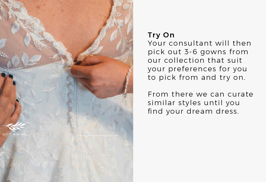 Try On Your consultant will then pick out 3-6 gowns from our collection that suit your preferences for you to pick from and try on. From there we can curate similar styles until you find your dream dress.