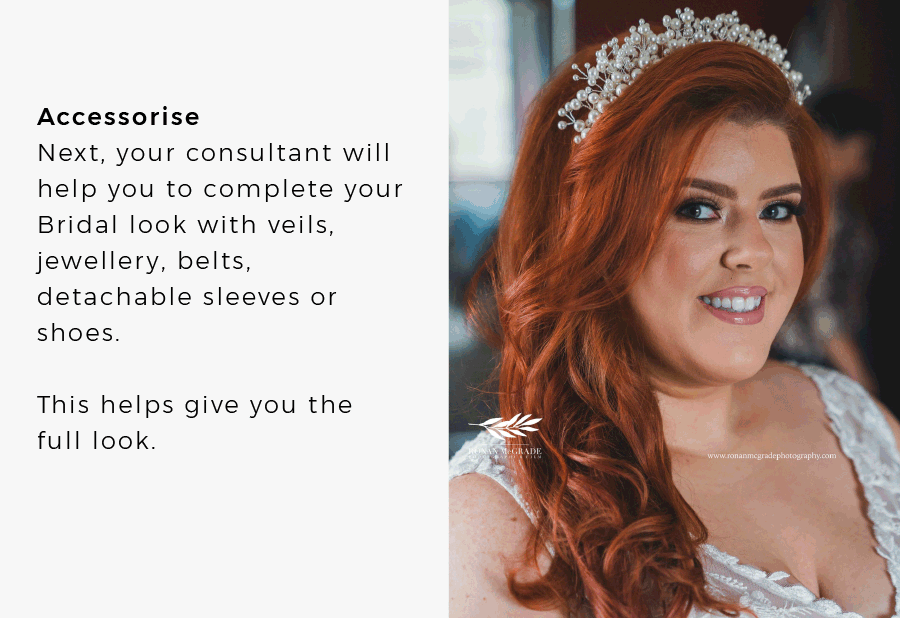Accessorise Next, your consultant will help you to complete your Bridal look with veils, jewellery, belts, detachable sleeves or shoes. This helps give you the full look. 