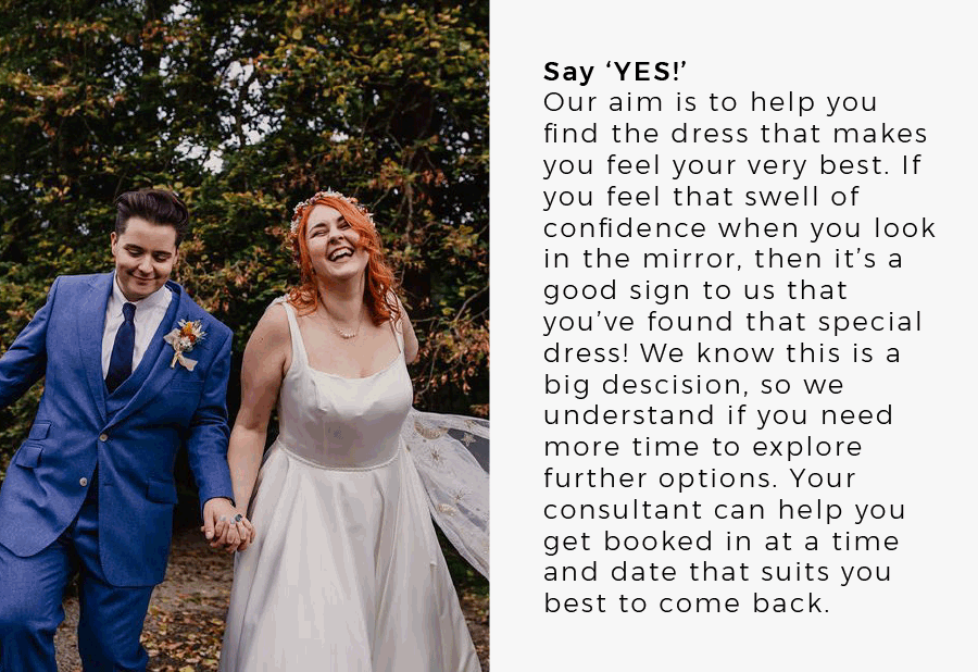 Say ‘YES!’ Our aim is to help you find the dress that makes you feel your very best. If you feel that swell of confidence when you look in the mirror, then it’s a good sign to us that you’ve found that special dress! We know this is a big descision, so we understand if you need more time to explore further options. Your consultant can help you get booked in at a time and date that suits you best to come back.