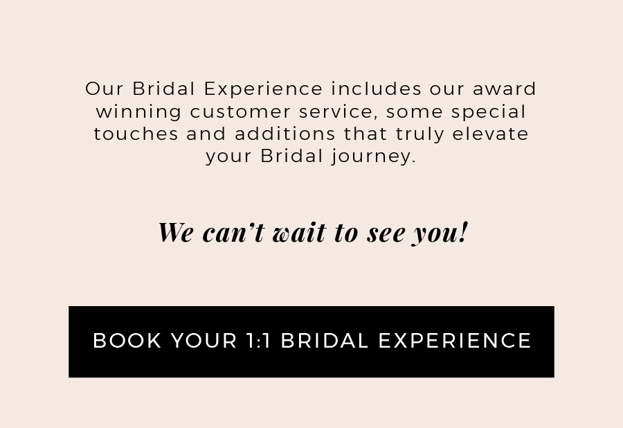 Our Bridal Experience included our award winning customer service, some special touches and additions that truly elevate your Bridal Journey. We can't wait to see you. Click here to book your 1 to 1 bridal experience